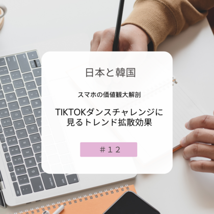 【＃１２】日本と韓国、スマホの価値観大解剖～TikTokダンスチャレンジに見るトレンド拡散効果～